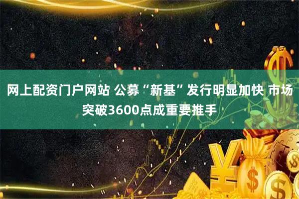 网上配资门户网站 公募“新基”发行明显加快 市场突破3600点成重要推手