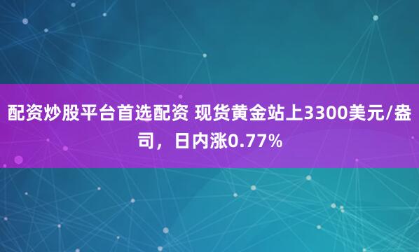 配资炒股平台首选配资 现货黄金站上3300美元/盎司，日内涨0.77%