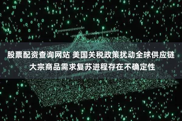 股票配资查询网站 美国关税政策扰动全球供应链 大宗商品需求复苏进程存在不确定性