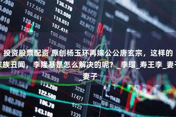 投资股票配资 原创杨玉环再嫁公公唐玄宗，这样的家族丑闻，李隆基是怎么解决的呢？_李瑁_寿王李_妻子