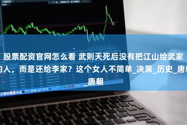 股票配资官网怎么看 武则天死后没有把江山给武家的人，而是还给李家？这个女人不简单_决策_历史_唐朝