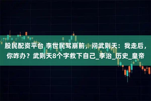 股民配资平台 李世民驾崩前，问武则天：我走后，你咋办？武则天8个字救下自己_李治_历史_皇帝