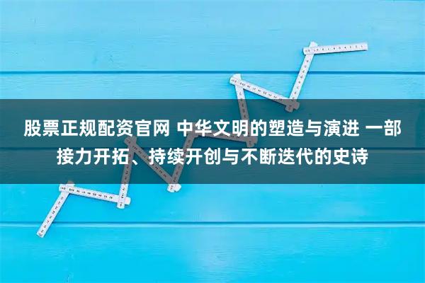 股票正规配资官网 中华文明的塑造与演进 一部接力开拓、持续开创与不断迭代的史诗